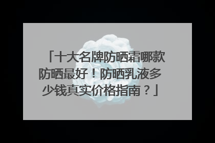 十大名牌防晒霜哪款防晒最好！防晒乳液多少钱真实价格指南？