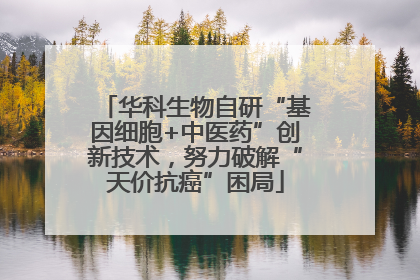 华科生物自研“基因细胞+中医药”创新技术，努力破解“天价抗癌”困局