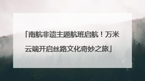 南航非遗主题航班启航！万米云端开启丝路文化奇妙之旅