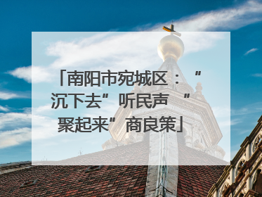 南阳市宛城区：“沉下去”听民声 “聚起来”商良策