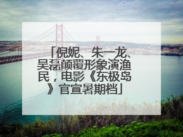 倪妮、朱一龙、吴磊颠覆形象演渔民，电影《东极岛》官宣暑期档