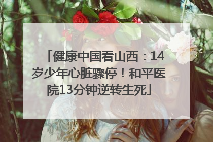 健康中国看山西：14岁少年心脏骤停！和平医院13分钟逆转生死