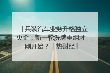 兵装汽车业务升格独立央企，新一轮洗牌重组才刚开始？｜热财经