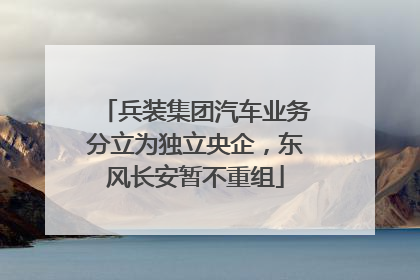 兵装集团汽车业务分立为独立央企，东风长安暂不重组