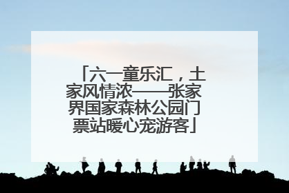 六一童乐汇，土家风情浓——张家界国家森林公园门票站暖心宠游客