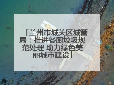 兰州市城关区城管局：推进餐厨垃圾规范处理 助力绿色美丽城市建设