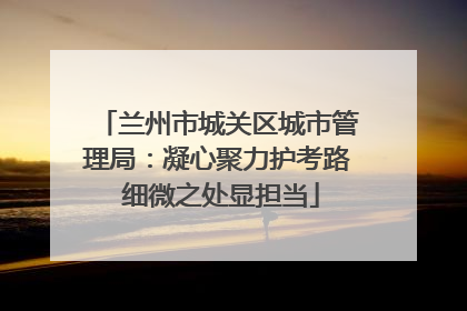 兰州市城关区城市管理局：凝心聚力护考路 细微之处显担当