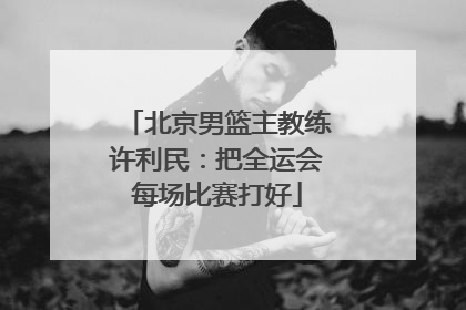 北京男篮主教练许利民：把全运会每场比赛打好
