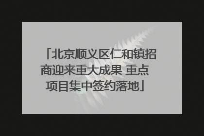 北京顺义区仁和镇招商迎来重大成果 重点项目集中签约落地