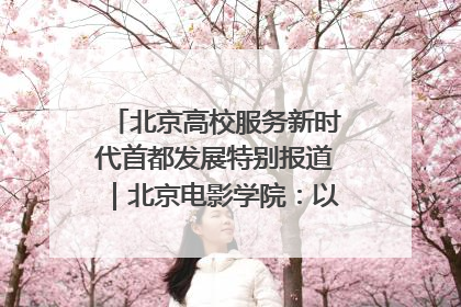北京高校服务新时代首都发展特别报道｜北京电影学院：以光影为笔 绘就首都高质量发展新画卷
