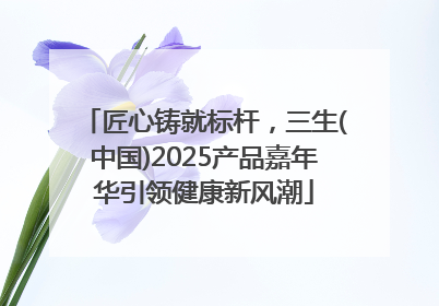 匠心铸就标杆，三生(中国)2025产品嘉年华引领健康新风潮