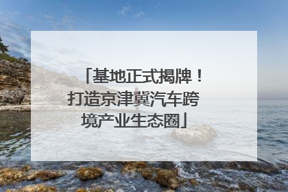 基地正式揭牌！打造京津冀汽车跨境产业生态圈