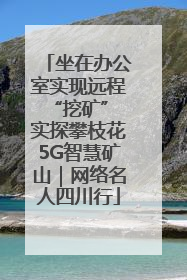 坐在办公室实现远程“挖矿” 实探攀枝花5G智慧矿山｜网络名人四川行
