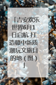 吉安欢乐世界6月1日启航 打造赣中新质潮玩文旅目的地（图）