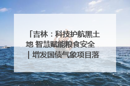 吉林：科技护航黑土地 智慧赋能粮食安全｜增发国债气象项目落地见效系列报道
