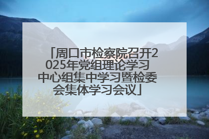 周口市检察院召开2025年党组理论学习中心组集中学习暨检委会集体学习会议
