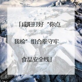 咸阳打好“你点我检”组合拳守牢食品安全线