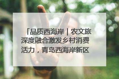品质西海岸｜农文旅深度融合激发乡村消费活力，青岛西海岸新区的乡村振兴实践