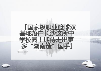 国家级职业篮球双基地落户长沙这所中学校园！期待走出更多“湖南造”国手
