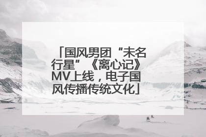 国风男团“未名行星”《离心记》MV上线，电子国风传播传统文化