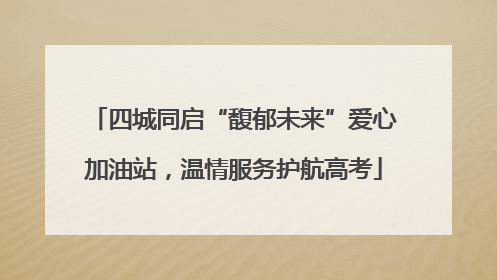 四城同启“馥郁未来”爱心加油站，温情服务护航高考