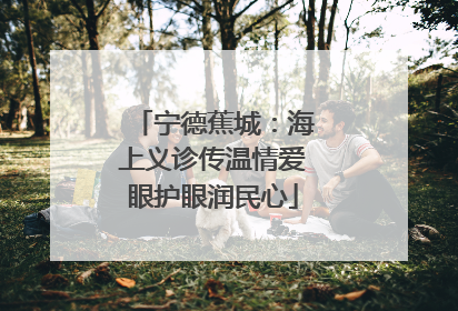 宁德蕉城：海上义诊传温情爱眼护眼润民心