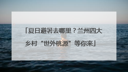 夏日避暑去哪里？兰州四大乡村“世外桃源”等你来