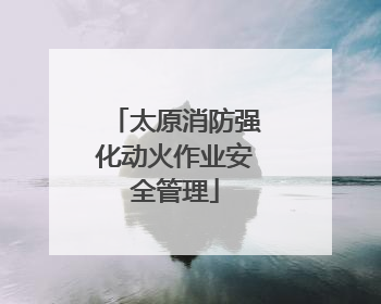 太原消防强化动火作业安全管理