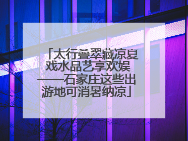 太行叠翠藏凉夏 戏水品艺享欢娱——石家庄这些出游地可消暑纳凉
