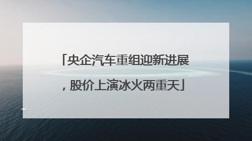 央企汽车重组迎新进展，股价上演冰火两重天