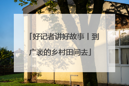 好记者讲好故事丨到广袤的乡村田间去