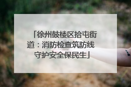 徐州鼓楼区拾屯街道：消防检查筑防线 守护安全保民生