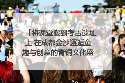将课堂搬到考古遗址上 在成都金沙邂逅童趣与创意的青铜文化盛宴｜文化中国行