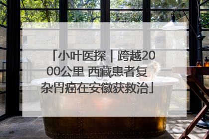 小叶医探｜跨越2000公里 西藏患者复杂胃癌在安徽获救治