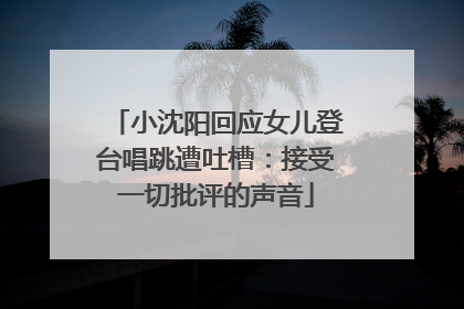 小沈阳回应女儿登台唱跳遭吐槽：接受一切批评的声音