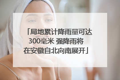 局地累计降雨量可达300毫米 强降雨将在安徽自北向南展开