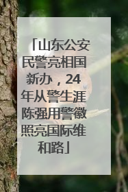 山东公安民警亮相国新办，24年从警生涯陈强用警徽照亮国际维和路