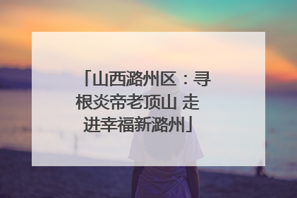 山西潞州区：寻根炎帝老顶山 走进幸福新潞州