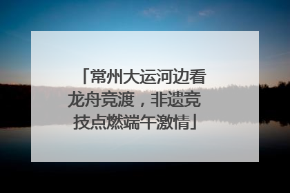 常州大运河边看龙舟竞渡，非遗竞技点燃端午激情