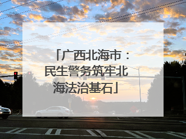 广西北海市：民生警务筑牢北海法治基石