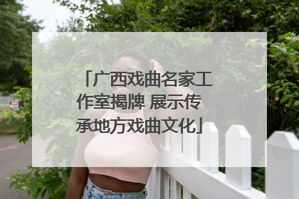 广西戏曲名家工作室揭牌 展示传承地方戏曲文化