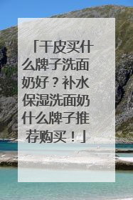 干皮买什么牌子洗面奶好？补水保湿洗面奶什么牌子推荐购买！