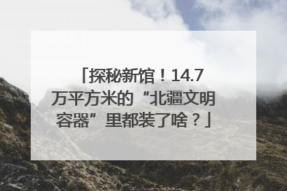 探秘新馆！14.7万平方米的“北疆文明容器”里都装了啥？