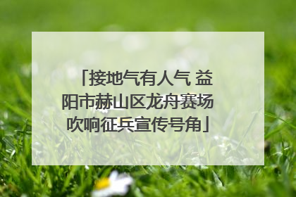 接地气有人气 益阳市赫山区龙舟赛场吹响征兵宣传号角