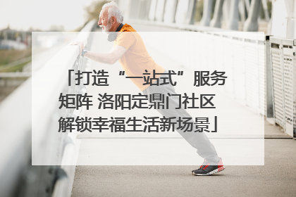打造“一站式”服务矩阵 洛阳定鼎门社区解锁幸福生活新场景