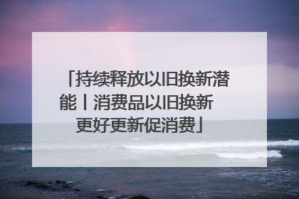 持续释放以旧换新潜能丨消费品以旧换新 更好更新促消费