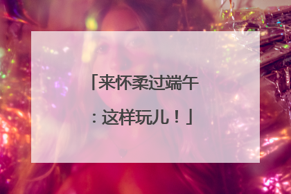 来怀柔过端午：这样玩儿！