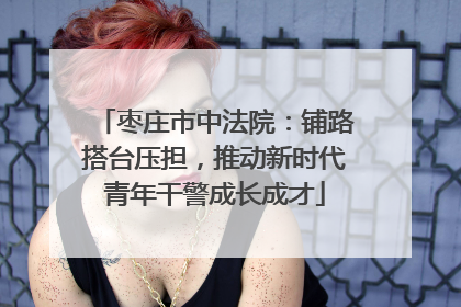 枣庄市中法院：铺路搭台压担，推动新时代青年干警成长成才