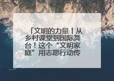 文明的力量丨从乡村课堂到国际舞台！这个“文明家庭”用志愿行动传递爱与文明