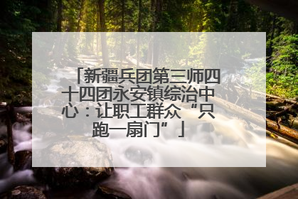 新疆兵团第三师四十四团永安镇综治中心：让职工群众“只跑一扇门”